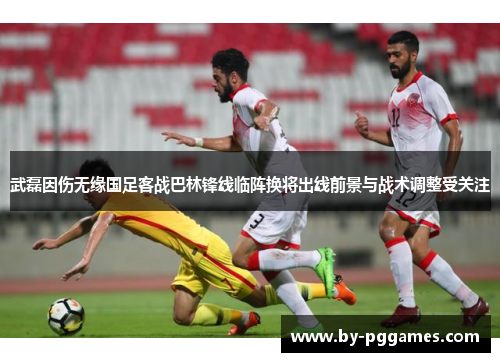 武磊因伤无缘国足客战巴林锋线临阵换将出线前景与战术调整受关注